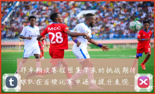邓卓翔谈赛程密集带来的挑战期待球队在后续比赛中逐渐提升表现