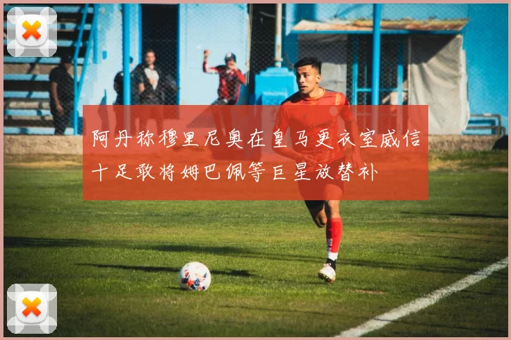 阿丹称穆里尼奥在皇马更衣室威信十足敢将姆巴佩等巨星放替补