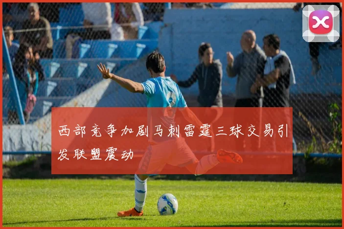 西部竞争加剧马刺雷霆三球交易引发联盟震动