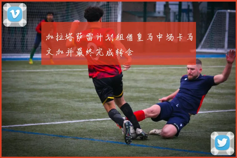 加拉塔萨雷计划租借皇马中场卡马文加并最终完成转会