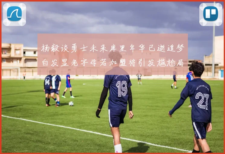 杨毅谈勇士未来库里年华已逝追梦白发显老字母若加盟将引发尴尬局面