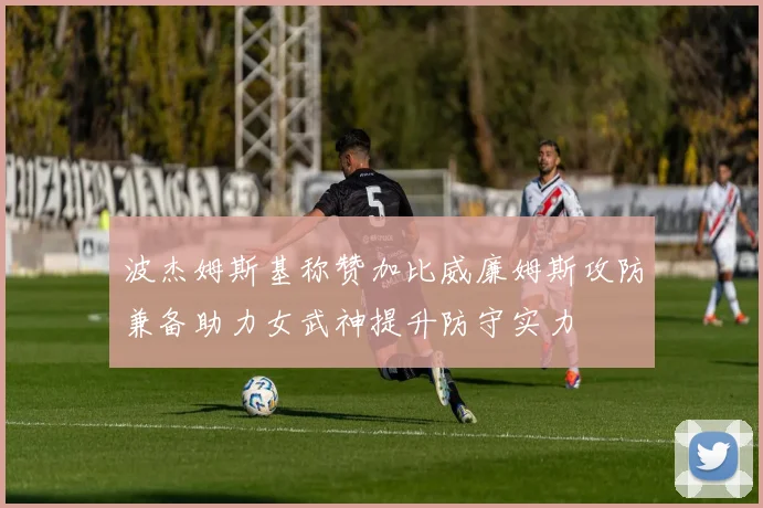 波杰姆斯基称赞加比威廉姆斯攻防兼备助力女武神提升防守实力