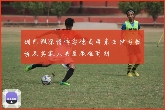 姆巴佩深情悼念德尚母亲去世与教练及其家人共度艰难时刻