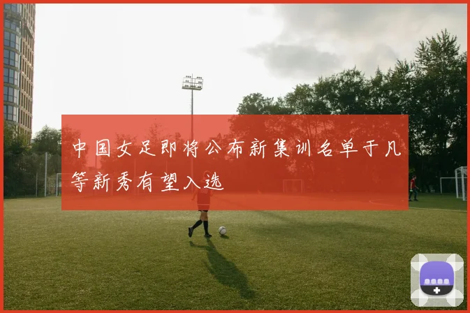 中国女足即将公布新集训名单于凡等新秀有望入选