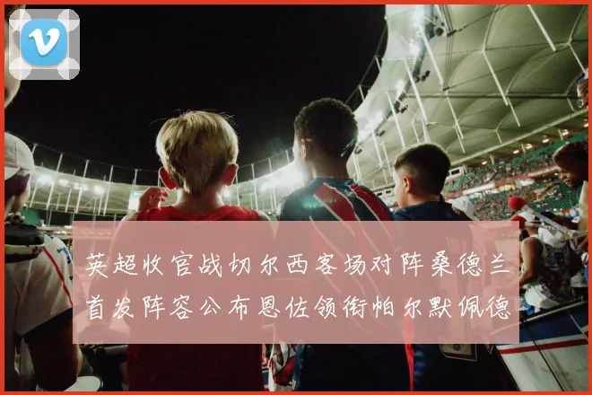 英超收官战切尔西客场对阵桑德兰首发阵容公布恩佐领衔帕尔默佩德罗先发