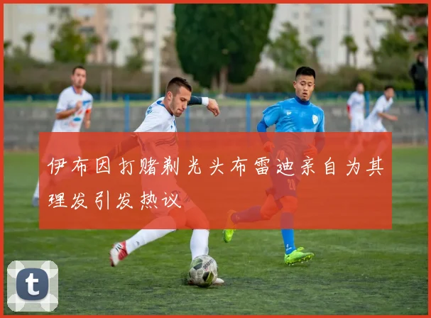 伊布因打赌剃光头布雷迪亲自为其理发引发热议