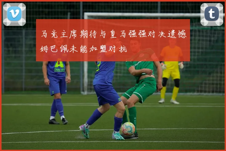 马竞主席期待与皇马强强对决遗憾姆巴佩未能加盟对抗
